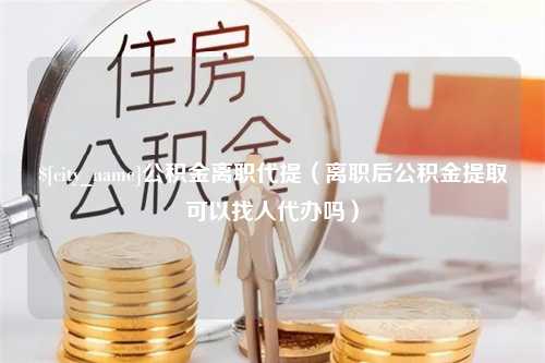 齐齐哈尔公积金离职代提（离职后公积金提取可以找人代办吗）