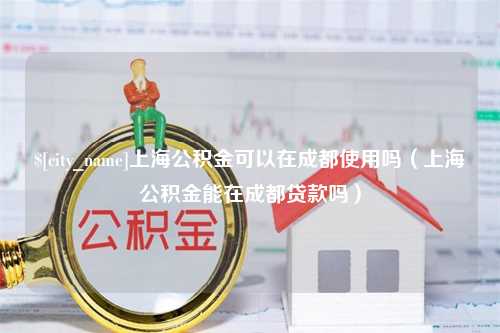 齐齐哈尔上海公积金可以在成都使用吗（上海公积金能在成都贷款吗）