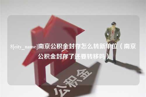 齐齐哈尔南京公积金封存怎么转新单位（南京公积金封存了还要转移吗）